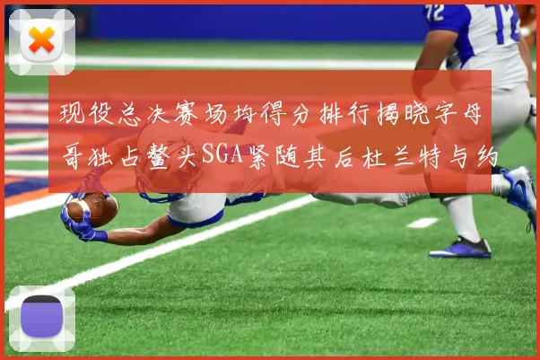 现役总决赛场均得分排行揭晓字母哥独占鳌头SGA紧随其后杜兰特与约基奇争夺第三