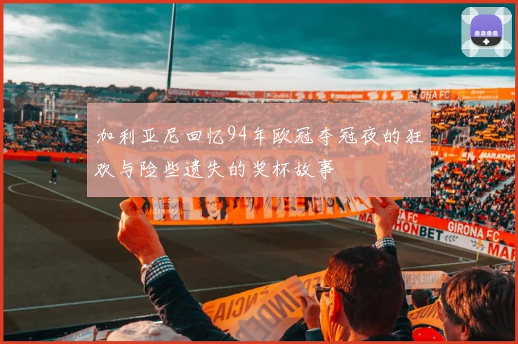 加利亚尼回忆94年欧冠夺冠夜的狂欢与险些遗失的奖杯故事