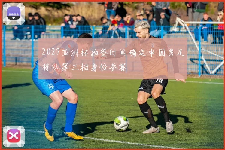 2027亚洲杯抽签时间确定中国男足将以第三档身份参赛