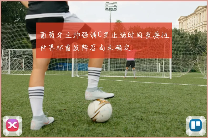 葡萄牙主帅强调C罗出场时间重要性世界杯首发阵容尚未确定