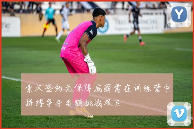 索汉签约无保障底薪需在训练营中拼搏争夺名额挑战艰巨