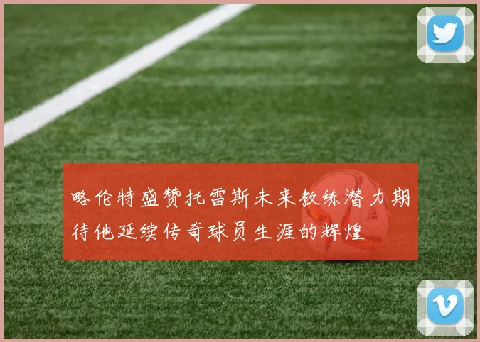 略伦特盛赞托雷斯未来教练潜力期待他延续传奇球员生涯的辉煌