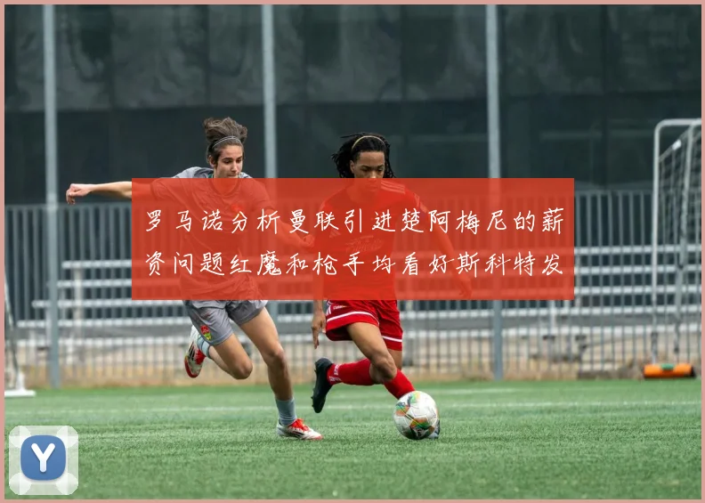 罗马诺分析曼联引进楚阿梅尼的薪资问题红魔和枪手均看好斯科特发展潜力
