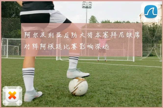 阿尔及利亚后防大将本塞拜尼缺席对阵阿根廷比赛影响深远