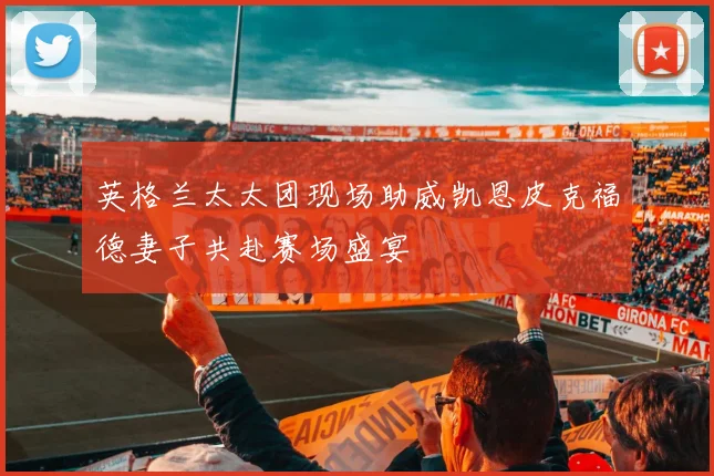 英格兰太太团现场助威凯恩皮克福德妻子共赴赛场盛宴
