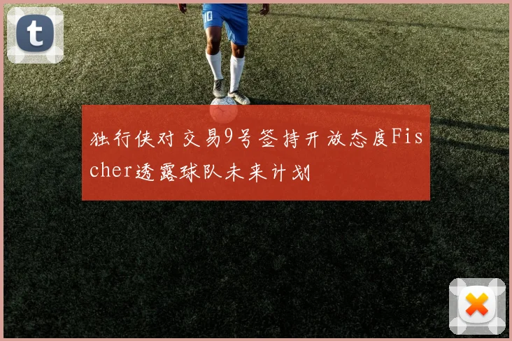 独行侠对交易9号签持开放态度Fischer透露球队未来计划