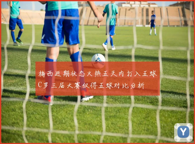 梅西近期状态火热五天内打入五球C罗三届大赛仅得五球对比分析