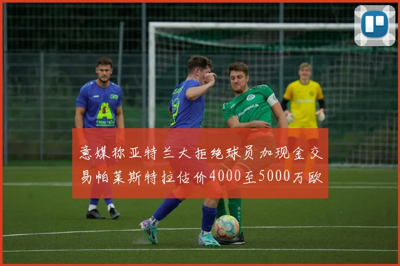 意媒称亚特兰大拒绝球员加现金交易帕莱斯特拉估价4000至5000万欧元