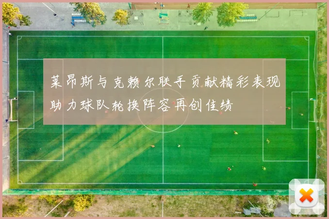 莱昂斯与克赖尔联手贡献精彩表现助力球队轮换阵容再创佳绩
