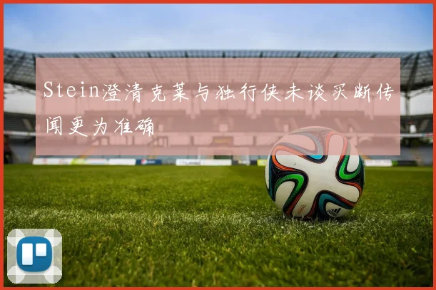 Stein澄清克莱与独行侠未谈买断传闻更为准确