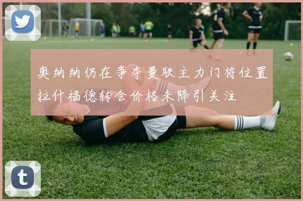 奥纳纳仍在争夺曼联主力门将位置拉什福德转会价格未降引关注