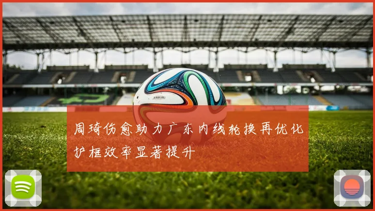 周琦伤愈助力广东内线轮换再优化护框效率显著提升