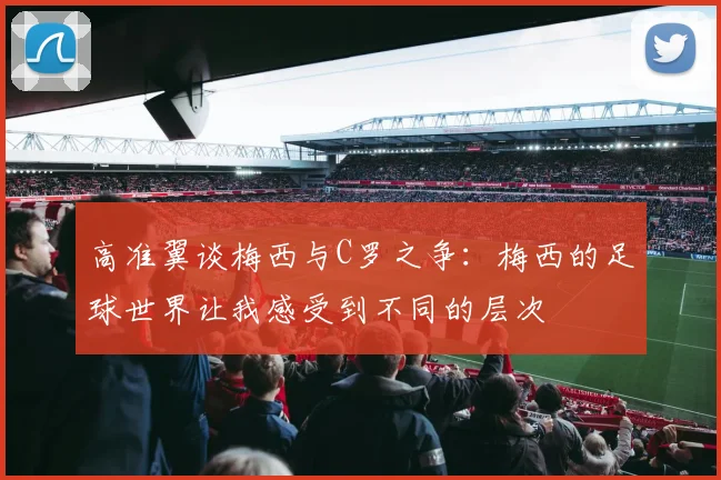 高准翼谈梅西与C罗之争：梅西的足球世界让我感受到不同的层次