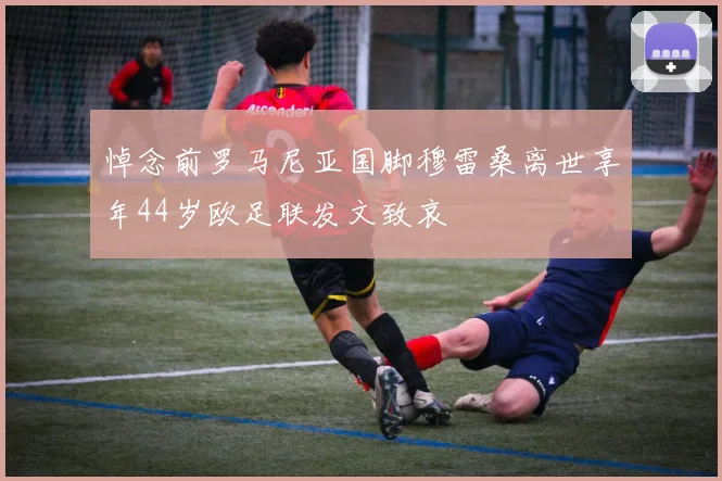 悼念前罗马尼亚国脚穆雷桑离世享年44岁欧足联发文致哀