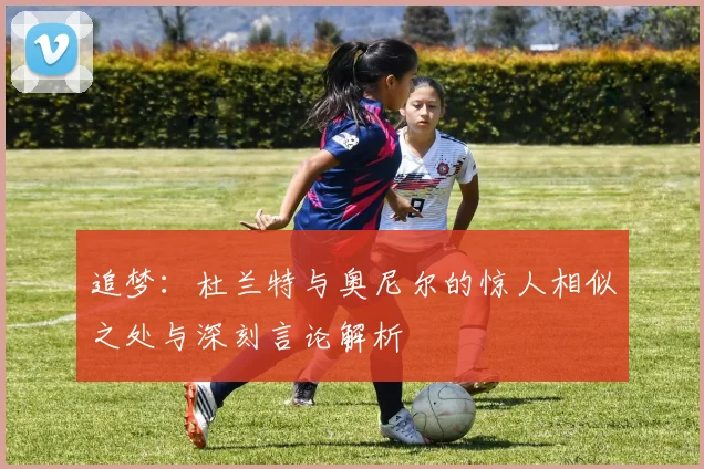追梦：杜兰特与奥尼尔的惊人相似之处与深刻言论解析