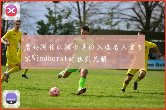 詹姆斯将以骑士身份入选名人堂专家Windhorst的独到见解