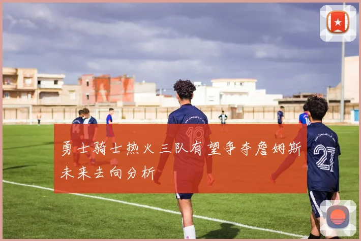 勇士骑士热火三队有望争夺詹姆斯未来去向分析