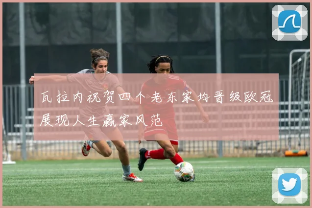 瓦拉内祝贺四个老东家均晋级欧冠展现人生赢家风范