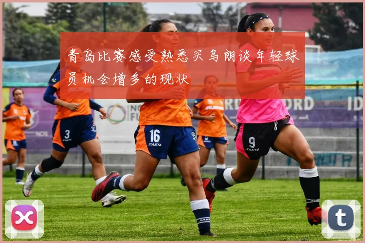 青岛比赛感受熟悉买乌朗谈年轻球员机会增多的现状