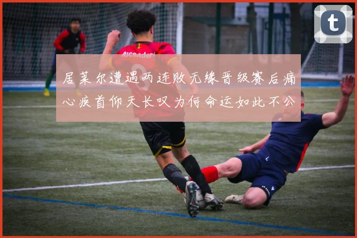 居莱尔遭遇两连败无缘晋级赛后痛心疾首仰天长叹为何命运如此不公