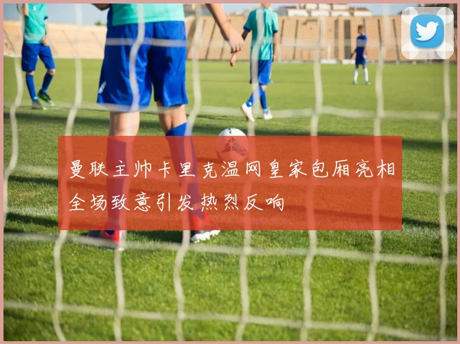 曼联主帅卡里克温网皇家包厢亮相全场致意引发热烈反响
