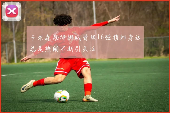 卡尔森期待挪威晋级16强穆帅身边总是热闹不断引关注