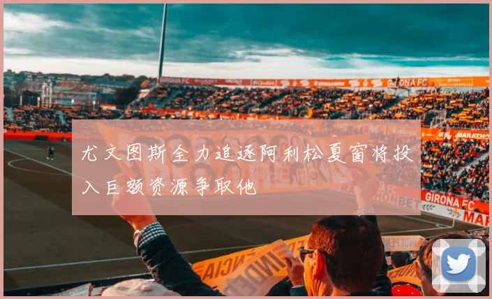 尤文图斯全力追逐阿利松夏窗将投入巨额资源争取他