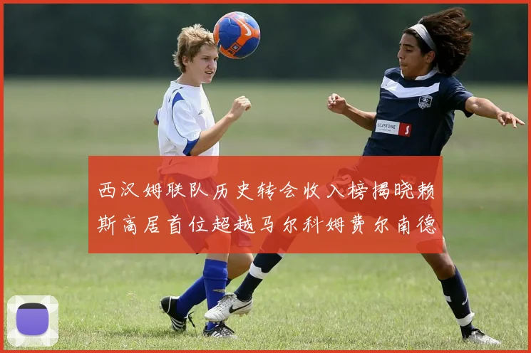 西汉姆联队历史转会收入榜揭晓赖斯高居首位超越马尔科姆费尔南德斯
