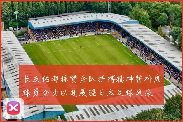 长友佑都称赞全队拼搏精神替补席球员全力以赴展现日本足球风采