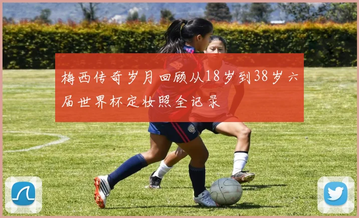 梅西传奇岁月回顾从18岁到38岁六届世界杯定妆照全记录