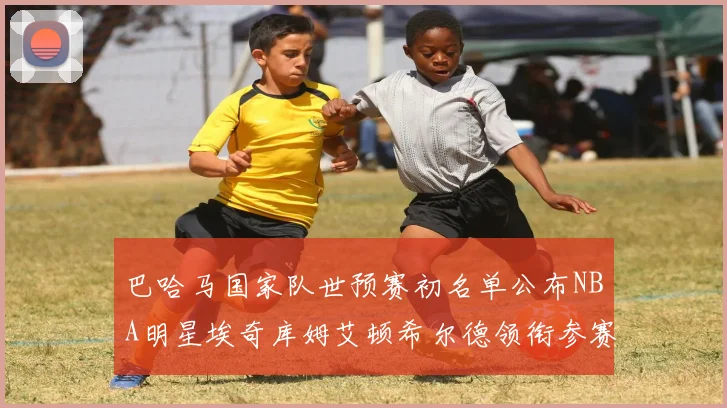 巴哈马国家队世预赛初名单公布NBA明星埃奇库姆艾顿希尔德领衔参赛阵容