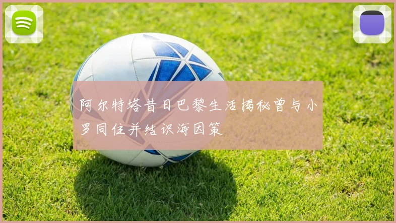 阿尔特塔昔日巴黎生活揭秘曾与小罗同住并结识海因策