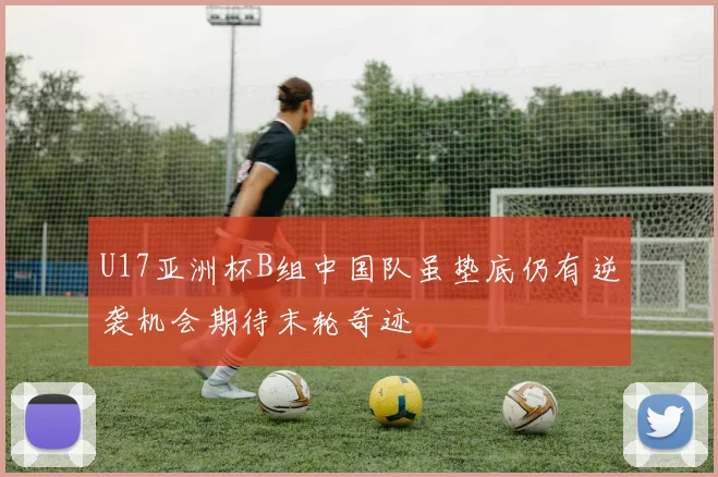 U17亚洲杯B组中国队虽垫底仍有逆袭机会期待末轮奇迹