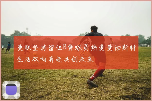 曼联坚持留住B费球员热爱曼彻斯特生活双向奔赴共创未来