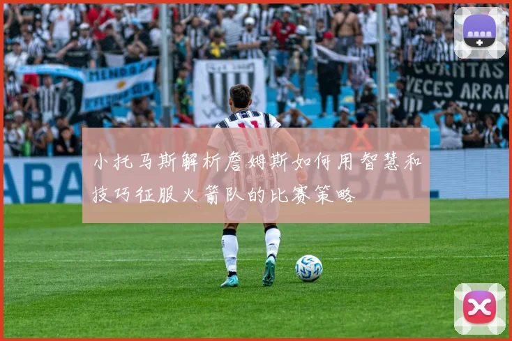 小托马斯解析詹姆斯如何用智慧和技巧征服火箭队的比赛策略