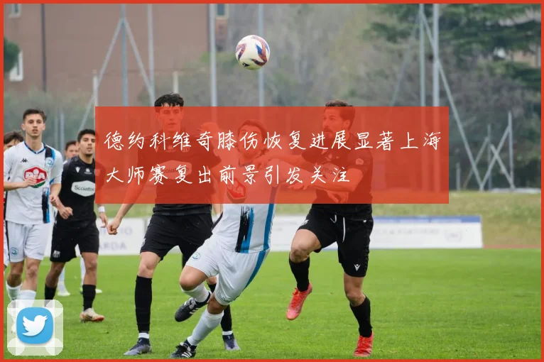 德约科维奇膝伤恢复进展显著上海大师赛复出前景引发关注