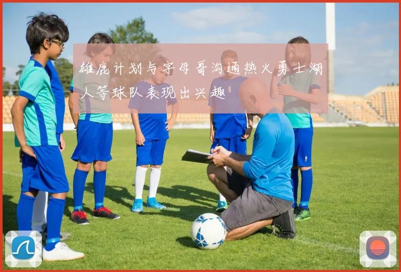 雄鹿计划与字母哥沟通热火勇士湖人等球队表现出兴趣
